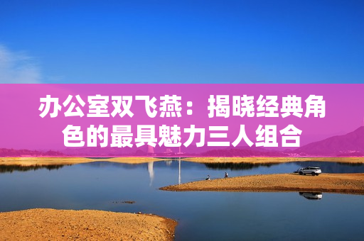 办公室双飞燕：揭晓经典角色的最具魅力三人组合