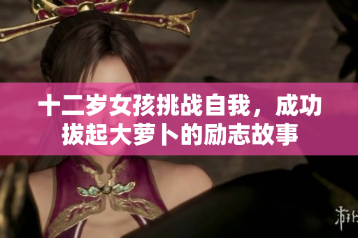 十二岁女孩挑战自我，成功拔起大萝卜的励志故事