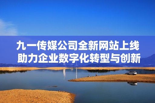 九一传媒公司全新网站上线 助力企业数字化转型与创新发展