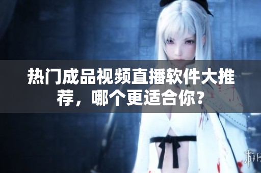 热门成品视频直播软件大推荐，哪个更适合你？