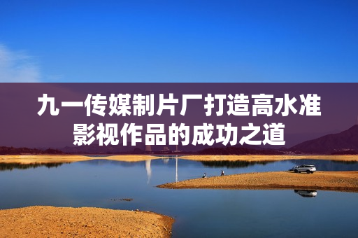 九一传媒制片厂打造高水准影视作品的成功之道