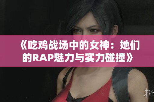 《吃鸡战场中的女神：她们的RAP魅力与实力碰撞》
