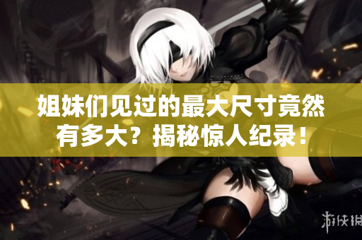 姐妹们见过的最大尺寸竟然有多大？揭秘惊人纪录！