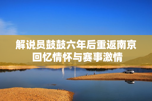 解说员鼓鼓六年后重返南京 回忆情怀与赛事激情