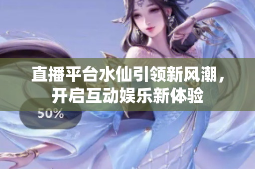 直播平台水仙引领新风潮，开启互动娱乐新体验