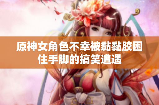 原神女角色不幸被黏黏胶困住手脚的搞笑遭遇
