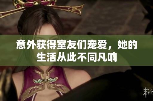 意外获得室友们宠爱，她的生活从此不同凡响