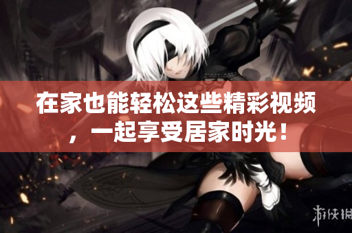 在家也能轻松这些精彩视频，一起享受居家时光！