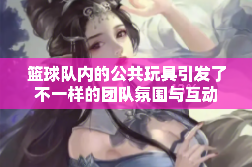 篮球队内的公共玩具引发了不一样的团队氛围与互动