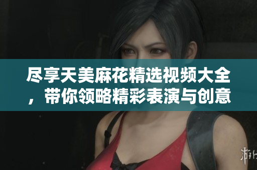 尽享天美麻花精选视频大全，带你领略精彩表演与创意绝活