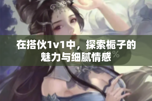 在搭伙1v1中，探索栀子的魅力与细腻情感
