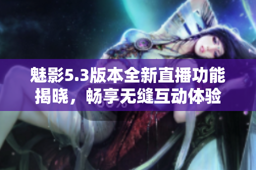 魅影5.3版本全新直播功能揭晓，畅享无缝互动体验