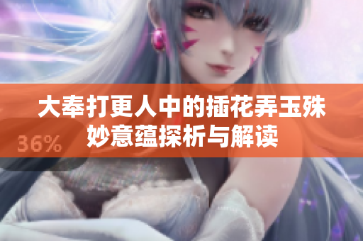 大奉打更人中的插花弄玉殊妙意蕴探析与解读