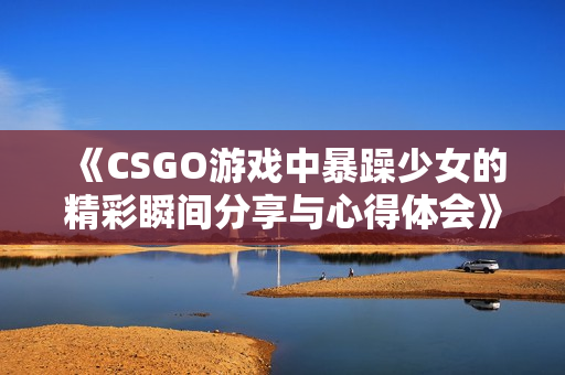 《CSGO游戏中暴躁少女的精彩瞬间分享与心得体会》