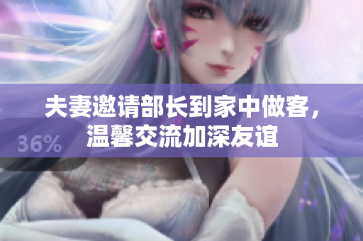 夫妻邀请部长到家中做客，温馨交流加深友谊