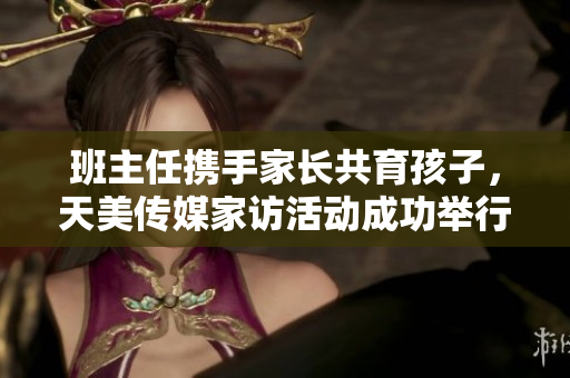班主任携手家长共育孩子，天美传媒家访活动成功举行