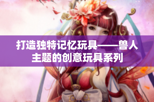 打造独特记忆玩具——兽人主题的创意玩具系列