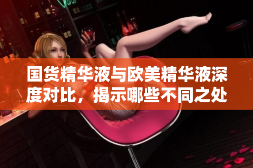 国货精华液与欧美精华液深度对比，揭示哪些不同之处