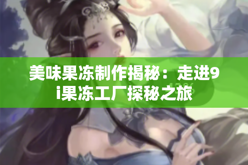 美味果冻制作揭秘：走进9i果冻工厂探秘之旅