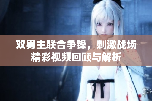 双男主联合争锋，刺激战场精彩视频回顾与解析