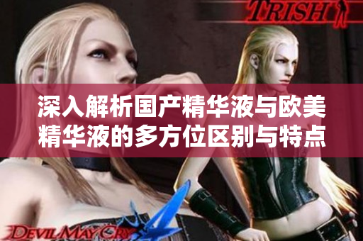 深入解析国产精华液与欧美精华液的多方位区别与特点