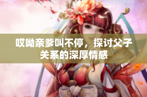 哎呦亲爹叫不停，探讨父子关系的深厚情感