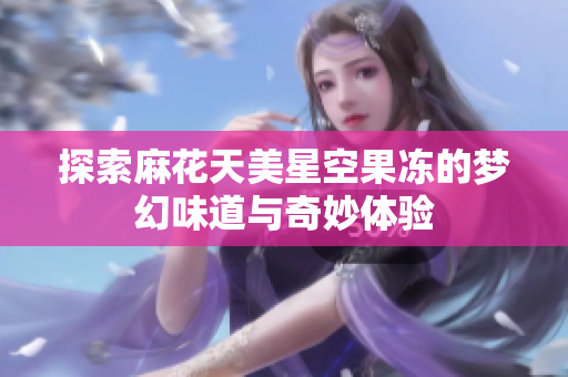 探索麻花天美星空果冻的梦幻味道与奇妙体验