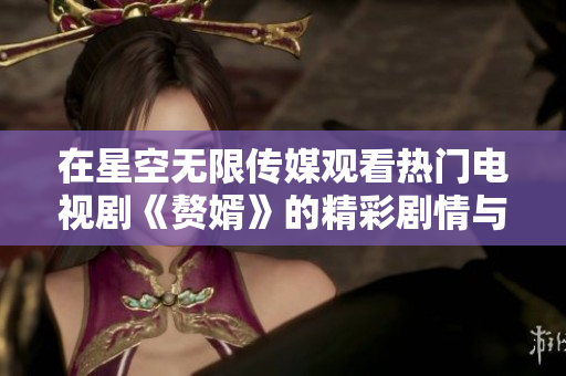 在星空无限传媒观看热门电视剧《赘婿》的精彩剧情与幕后花絮