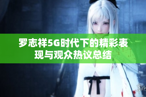 罗志祥5G时代下的精彩表现与观众热议总结