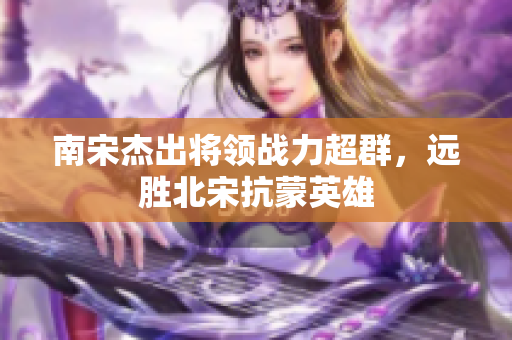 南宋杰出将领战力超群，远胜北宋抗蒙英雄