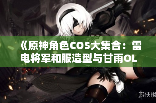 《原神角色COS大集合：雷电将军和服造型与甘雨OL装完美呈现》