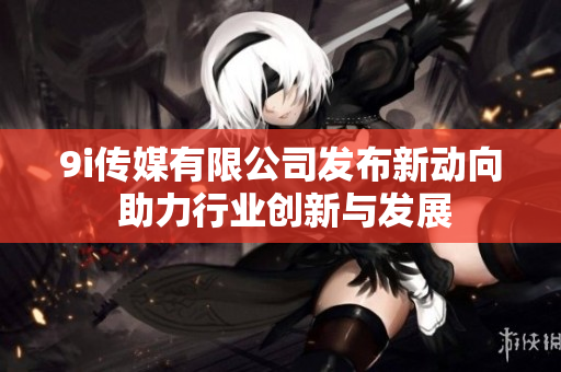 9i传媒有限公司发布新动向 助力行业创新与发展