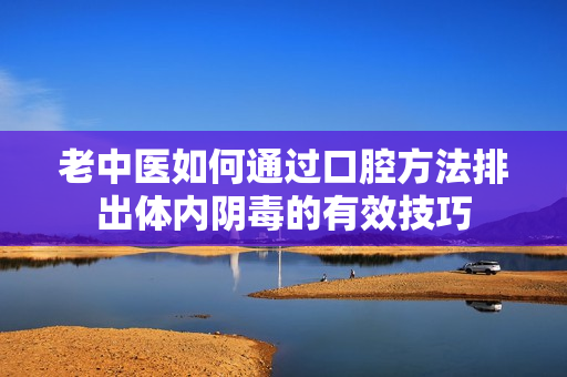 老中医如何通过口腔方法排出体内阴毒的有效技巧
