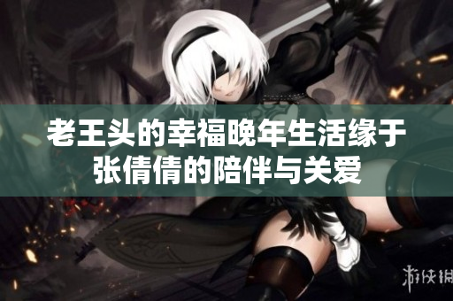 老王头的幸福晚年生活缘于张倩倩的陪伴与关爱
