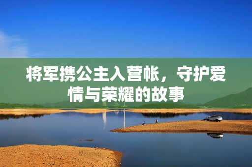 将军携公主入营帐，守护爱情与荣耀的故事