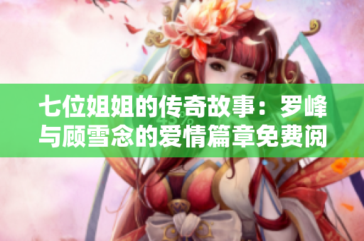 七位姐姐的传奇故事：罗峰与顾雪念的爱情篇章免费阅读最新章节