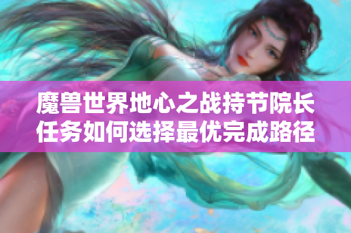 魔兽世界地心之战持节院长任务如何选择最优完成路径