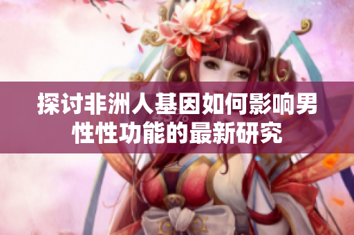 探讨非洲人基因如何影响男性性功能的最新研究