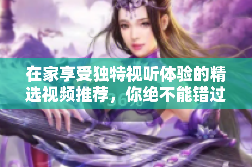 在家享受独特视听体验的精选视频推荐，你绝不能错过