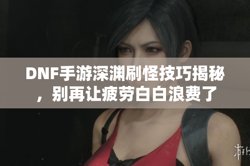 DNF手游深渊刷怪技巧揭秘，别再让疲劳白白浪费了
