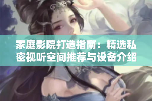 家庭影院打造指南：精选私密视听空间推荐与设备介绍