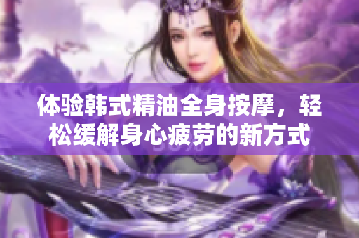 体验韩式精油全身按摩，轻松缓解身心疲劳的新方式