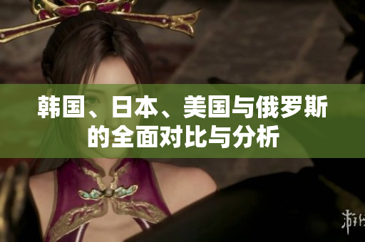 韩国、日本、美国与俄罗斯的全面对比与分析
