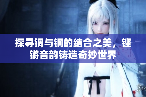 探寻铜与钢的结合之美，铿锵音韵铸造奇妙世界