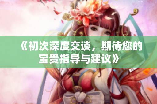 《初次深度交谈，期待您的宝贵指导与建议》