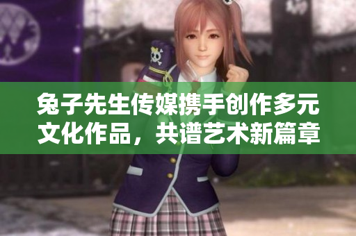 兔子先生传媒携手创作多元文化作品，共谱艺术新篇章