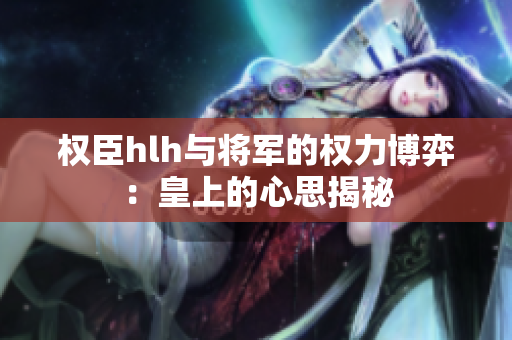 权臣hlh与将军的权力博弈：皇上的心思揭秘