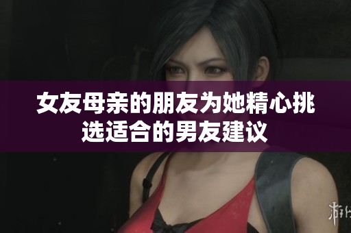 女友母亲的朋友为她精心挑选适合的男友建议