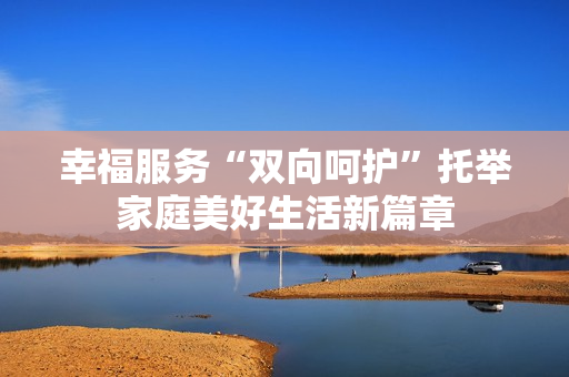 幸福服务“双向呵护”托举家庭美好生活新篇章