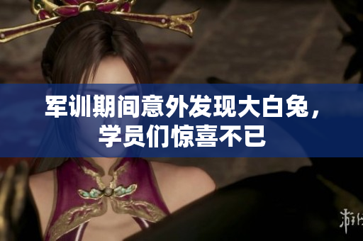 军训期间意外发现大白兔，学员们惊喜不已